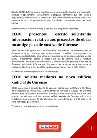 11
Dende CCOO defendemos o equilibro entre a formación teórica e a formación
práctica e opoñémonos frontalmente a calquera normativa que non sexa o
regulamento disciplinario do persoal ao servizo da administración de xustiza e a
calquera intento de cesamenento dun traballador por causas alleas ás desta
norma
Podedes consultar no noso blog o resumo das alegacións remitidas.
CCOO presentou escrito solicitando
información relativa aos proxectos de obras
no antigo pazo de xustiza de Ourense
Ante as noticias aparecidas recentemente nos medios de comunicación de
Ourense sobre as reformas que se van a facer no edificio do antigo pazo de
xustiza desta localidade, onde aínda permanecen dependencias xudiciais, dende
CCOO presentamos escrito o pasado día 20 de xaneiro ante a xefatura
territorial da Consellería de Presidencia , Administracións públicas e xustiza de
Ourense solicitando información dos proxectos de obras no antigo pazo de
xustiza de Ourense e dos posibles traslados doutros servizos a este edificio.
Podedes ver o escrito presentado no noso blog.
CCOO solicita melloras no novo edificio
xudicial de Ourense
CCOO presentou o pasado día 25 de xaneiro escrito ante a Xefatura Territorial
da Consellería de Presidencia, Administracións Publicas e Xustiza de Ourense
pedindo que se proceda a identificar e sinalizar dun forma mais clara, en cada
pranta, as oficinas xudiciais no novo edificio xudicial de Ourense así como a
instalación dun sistema de climatización nos corredores de pranta soto e na
zona habilitada para correos
Podedes ver o escrito presentado no noso blog.
 