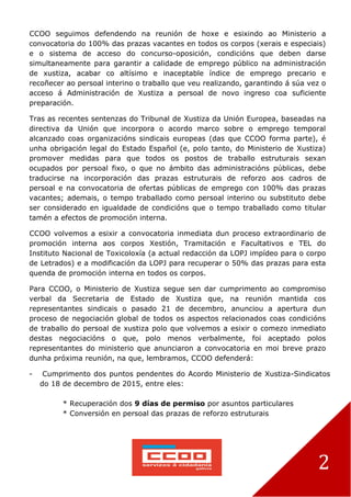 2
CCOO seguimos defendendo na reunión de hoxe e esixindo ao Ministerio a
convocatoria do 100% das prazas vacantes en todos os corpos (xerais e especiais)
e o sistema de acceso do concurso-oposición, condicións que deben darse
simultaneamente para garantir a calidade de emprego público na administración
de xustiza, acabar co altísimo e inaceptable índice de emprego precario e
recoñecer ao persoal interino o traballo que veu realizando, garantindo á súa vez o
acceso á Administración de Xustiza a persoal de novo ingreso coa suficiente
preparación.
Tras as recentes sentenzas do Tribunal de Xustiza da Unión Europea, baseadas na
directiva da Unión que incorpora o acordo marco sobre o emprego temporal
alcanzado coas organizacións sindicais europeas (das que CCOO forma parte), é
unha obrigación legal do Estado Español (e, polo tanto, do Ministerio de Xustiza)
promover medidas para que todos os postos de traballo estruturais sexan
ocupados por persoal fixo, o que no ámbito das administracións públicas, debe
traducirse na incorporación das prazas estruturais de reforzo aos cadros de
persoal e na convocatoria de ofertas públicas de emprego con 100% das prazas
vacantes; ademais, o tempo traballado como persoal interino ou substituto debe
ser considerado en igualdade de condicións que o tempo traballado como titular
tamén a efectos de promoción interna.
CCOO volvemos a esixir a convocatoria inmediata dun proceso extraordinario de
promoción interna aos corpos Xestión, Tramitación e Facultativos e TEL do
Instituto Nacional de Toxicoloxía (a actual redacción da LOPJ impídeo para o corpo
de Letrados) e a modificación da LOPJ para recuperar o 50% das prazas para esta
quenda de promoción interna en todos os corpos.
Para CCOO, o Ministerio de Xustiza segue sen dar cumprimento ao compromiso
verbal da Secretaria de Estado de Xustiza que, na reunión mantida cos
representantes sindicais o pasado 21 de decembro, anunciou a apertura dun
proceso de negociación global de todos os aspectos relacionados coas condicións
de traballo do persoal de xustiza polo que volvemos a esixir o comezo inmediato
destas negociacións o que, polo menos verbalmente, foi aceptado polos
representantes do ministerio que anunciaron a convocatoria en moi breve prazo
dunha próxima reunión, na que, lembramos, CCOO defenderá:
- Cumprimento dos puntos pendentes do Acordo Ministerio de Xustiza-Sindicatos
do 18 de decembro de 2015, entre eles:
* Recuperación dos 9 días de permiso por asuntos particulares
* Conversión en persoal das prazas de reforzo estruturais
 