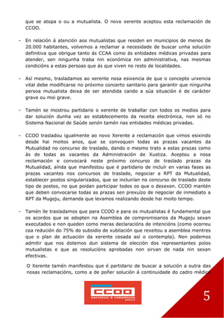 5
que se atopa o ou a mutualista. O novo xerente aceptou esta reclamación de
CCOO.
- En relación á atención aos mutualistas que residen en municipios de menos de
20.000 habitantes, volvemos a reclamar a necesidade de buscar unha solución
definitiva que obrigue tanto ás CCAA como ás entidades médicas privadas para
atender, sen ningunha traba nin económica nin administrativa, nas mesmas
condicións a estas persoas que ás que viven no resto de localidades.
- Así mesmo, trasladamos ao xerente nosa esixencia de que o concepto urxencia
vital debe modificarse no próximo concerto sanitario para garantir que ningunha
persoa mutualista deixa de ser atendida cando a súa situación é de carácter
grave ou moi grave.
- Tamén se mostrou partidario o xerente de traballar con todos os medios para
dar solución dunha vez ao establecemento da receita electrónica, non só no
Sistema Nacional de Saúde senón tamén nas entidades médicas privadas.
- CCOO trasladou igualmente ao novo Xerente a reclamación que vimos esixindo
desde hai moitos anos, que se convoquen todas as prazas vacantes da
Mutualidad no concurso de traslado, dando o mesmo trato a estas prazas como
ás de todas as vacantes da Administración de Xustiza. Aceptou a nosa
reclamación e convocará neste próximo concurso de traslado prazas da
Mutualidad, aínda que manifestou que é partidario de incluír en varias fases as
prazas vacantes nos concursos de traslado, negociar a RPT da Mutualidad,
establecer postos singularizados, que se incluirían no concurso de traslado deste
tipo de postos, no que poidan participar todos os que o desexen. CCOO mantén
que deben convocarse todas as prazas sen prexuízo de negociar de inmediato a
RPT da Mugeju, demanda que levamos realizando desde hai moito tempo.
- Tamén lle trasladamos que para CCOO e para os mutualistas é fundamental que
os acordos que se adopten na Asemblea de compromisarios da Mugeju sexan
executados e non queden como meras declaracións de intencións (como ocorreu
coa redución do 75% do subsidio de xubilación que rexeitou a asemblea mentres
que o plan de actuación da xerente cesada así o contempla). Non podemos
admitir que nos dotemos dun sistema de elección dos representantes polos
mutualistas e que as resolucións aprobadas non sirvan de nada nin sexan
efectivas.
O Xerente tamén manifestou que é partidario de buscar a solución a outra das
nosas reclamacións, como a de poñer solución á continuidade do cadro médico
 