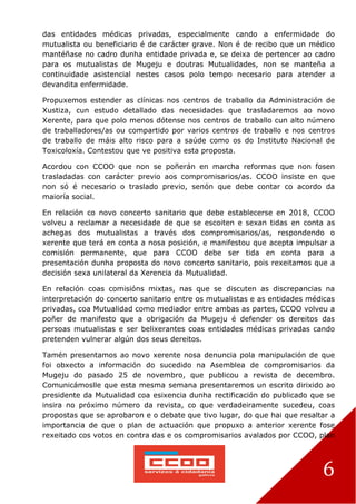 6
das entidades médicas privadas, especialmente cando a enfermidade do
mutualista ou beneficiario é de carácter grave. Non é de recibo que un médico
mantéñase no cadro dunha entidade privada e, se deixa de pertencer ao cadro
para os mutualistas de Mugeju e doutras Mutualidades, non se manteña a
continuidade asistencial nestes casos polo tempo necesario para atender a
devandita enfermidade.
Propuxemos estender as clínicas nos centros de traballo da Administración de
Xustiza, cun estudo detallado das necesidades que trasladaremos ao novo
Xerente, para que polo menos dótense nos centros de traballo cun alto número
de traballadores/as ou compartido por varios centros de traballo e nos centros
de traballo de máis alto risco para a saúde como os do Instituto Nacional de
Toxicoloxía. Contestou que ve positiva esta proposta.
Acordou con CCOO que non se poñerán en marcha reformas que non fosen
trasladadas con carácter previo aos compromisarios/as. CCOO insiste en que
non só é necesario o traslado previo, senón que debe contar co acordo da
maioría social.
En relación co novo concerto sanitario que debe establecerse en 2018, CCOO
volveu a reclamar a necesidade de que se escoiten e sexan tidas en conta as
achegas dos mutualistas a través dos compromisarios/as, respondendo o
xerente que terá en conta a nosa posición, e manifestou que acepta impulsar a
comisión permanente, que para CCOO debe ser tida en conta para a
presentación dunha proposta do novo concerto sanitario, pois rexeitamos que a
decisión sexa unilateral da Xerencia da Mutualidad.
En relación coas comisións mixtas, nas que se discuten as discrepancias na
interpretación do concerto sanitario entre os mutualistas e as entidades médicas
privadas, coa Mutualidad como mediador entre ambas as partes, CCOO volveu a
poñer de manifesto que a obrigación da Mugeju é defender os dereitos das
persoas mutualistas e ser belixerantes coas entidades médicas privadas cando
pretenden vulnerar algún dos seus dereitos.
Tamén presentamos ao novo xerente nosa denuncia pola manipulación de que
foi obxecto a información do sucedido na Asemblea de compromisarios da
Mugeju do pasado 25 de novembro, que publicou a revista de decembro.
Comunicámoslle que esta mesma semana presentaremos un escrito dirixido ao
presidente da Mutualidad coa esixencia dunha rectificación do publicado que se
insira no próximo número da revista, co que verdadeiramente sucedeu, coas
propostas que se aprobaron e o debate que tivo lugar, do que hai que resaltar a
importancia de que o plan de actuación que propuxo a anterior xerente fose
rexeitado cos votos en contra das e os compromisarios avalados por CCOO, plan
 