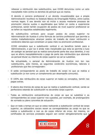 8
rebaixar a retribución das substitucións, que CCOO denunciou como un acto
inaceptable máis contra os dereitos do persoal que as realiza.
O dereito á carreira profesional é un dereito incuestionable que a propia
Administración recoñece no Estatuto Básico do Empregado Público, entre outras
normas legais. E ese dereito non só inclúe o acceso mediante procesos de
promoción interna xustos e equilibrados que teñan en conta a experiencia
profesional, senón tamén ocupación de postos de nivel superior profesional se
se teñen os requisitos establecidos legalmente.
As substitucións verticais para ocupar postos do corpo superior na
Administración de Xustiza é unha fórmula de carreira profesional que permite a
moitos traballadores/as alcanzar postos de traballo de maior retribución e
condicións laborais que constitúen un paso máis na promoción profesional.
CCOO considera que a substitución vertical é un beneficio tamén para a
Administración, e por iso é aínda máis inexplicable que esta se permita o luxo
de castigar ao persoal que as realiza conculcando parte dos seus dereitos, á vez
que se aforra inaceptablemente o pago de parte das retribucións que abonaría
ao persoal titular ou interino do corpo superior ao cal se substitúe.
Na actualidade, o persoal da Administración de Xustiza non ten nas
substitucións, polo menos, as seguintes condicións económicas, laborais e
profesionais que lles corresponden:
- O soldo correspondente ao posto de traballo do corpo no que se realiza a
substitución (e non como un complemento por desempeño conxunto).
- O 100% das retribucións do corpo superior en todos os conceptos, tamén nas
pagas extras.
- O abono dos trienios do corpo do que se realiza a substitución vertical, cando se
perfecciona estando de substitución no devandito corpo superior.
- Todas as retribucións extraordinarias do corpo ao que se substitúe e as
correspondentes ao corpo superior nos supostos, por exemplo, de prolongacións
de xornada ou plans concretos de actuación.
- Que en todo o tempo en que se estea realizando a substitución vertical de corpo
superior, as cotizacións sociais sexan as correspondentes ao corpo no que se
realiza a substitución e non as do corpo inferior de orixe. Así mesmo, os
certificados de servizos prestados seguen sen conter obrigatoriamente que o
 