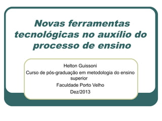 Novas ferramentas
tecnológicas no auxílio do
processo de ensino
Helton Guissoni
Curso de pós-graduação em metodologia do ensino
superior
Faculdade Porto Velho
Dez/2013

 