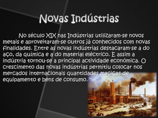 Novas Indústrias	No século XIX nas Indústrias utilizaram-se novos metais e aproveitaram-se outros já conhecidos com novas finalidades. Entre as novas indústrias destacaram-se a do aço, da química e a do material eléctrico. E assim a indústria tornou-se a principal actividade económica. O crescimento das novas indústrias permitiu colocar nos mercados internacionais quantidades maciças de equipamento e bens de consumo.