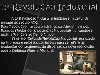 2ª Revolução IndustrialA 2º Revolução Industrial iniciou-se na segunda metade do século XIX.Esta Revolução marcou o advento da Alemanha e dos Estados Unidos como potências Industriais, juntando-se assim à França e ao Reino Unido. O termo "Segunda Revolução Industrial" era usado na imprensa e pelos industrialistas para se referir às mudanças consequentes da dispersão da nova tecnologia após a Segunda Guerra Mundial. 