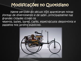 Modificações no Quotidiano	Neste período do século XIX apareceram novas formas de divertimento e de lazer, principalmente nas grandes cidades (como os teatros, bailes, bares, cafés, espectáculos desportivos e passeios nos jardins públicos).
