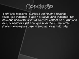 ConclusãoCom este trabalho ficamos a conhecer a segunda revolução industrial e que a 2ª Revolução Industrial fez com que ocorressem várias transformações no quotidiano das populações e fez com que se descobrissem novas fontes de energia e desenvolveu as novas indústrias.