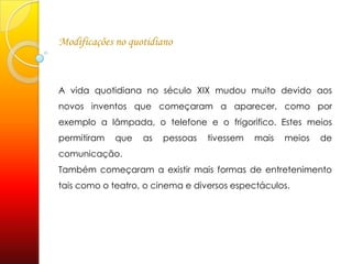 Modificações no quotidianoA vida quotidiana no século XIX mudou muito devido aos novos inventos que começaram a aparecer, como por exemplo a lâmpada, o telefone e o frigorifico. Estes meios permitiram que as pessoas tivessem mais meios de comunicação. Também começaram a existir mais formas de entretenimento tais como o teatro, o cinema e diversos espectáculos.