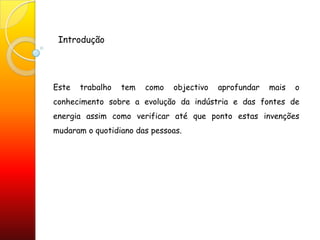 IntroduçãoEste trabalho tem como objectivo aprofundar mais o conhecimento sobre a evolução da indústria e das fontes de energia assim como verificar até que ponto estas invenções mudaram o quotidiano das pessoas.