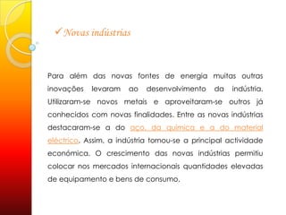 Novas indústriasPara além das novas fontes de energia muitas outras inovações levaram ao desenvolvimento da indústria. Utilizaram-se novos metais e aproveitaram-se outros já conhecidos com novas finalidades. Entre as novas indústrias destacaram-se a do aço, da química e a do material eléctrico. Assim, a indústria tornou-se a principal actividade económica. O crescimento das novas indústrias permitiu colocar nos mercados internacionais quantidades elevadas de equipamento e bens de consumo.  