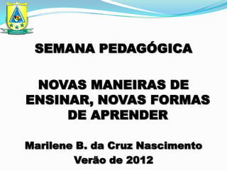SEMANA PEDAGÓGICA

 NOVAS MANEIRAS DE
ENSINAR, NOVAS FORMAS
     DE APRENDER

Marilene B. da Cruz Nascimento
        Verão de 2012
 