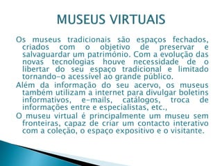 Os museus tradicionais são espaços fechados,
criados com o objetivo de preservar e
salvaguardar um património. Com a evolução das
novas tecnologias houve necessidade de o
libertar do seu espaço tradicional e limitado
tornando-o acessível ao grande público.
Além da informação do seu acervo, os museus
também utilizam a internet para divulgar boletins
informativos, e-mails, catálogos, troca de
informações entre e especialistas, etc.,
O museu virtual é principalmente um museu sem
fronteiras, capaz de criar um contacto interativo
com a coleção, o espaço expositivo e o visitante.
 