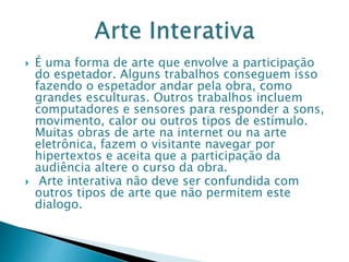  É uma forma de arte que envolve a participação
do espetador. Alguns trabalhos conseguem isso
fazendo o espetador andar pela obra, como
grandes esculturas. Outros trabalhos incluem
computadores e sensores para responder a sons,
movimento, calor ou outros tipos de estímulo.
Muitas obras de arte na internet ou na arte
eletrônica, fazem o visitante navegar por
hipertextos e aceita que a participação da
audiência altere o curso da obra.
 Arte interativa não deve ser confundida com
outros tipos de arte que não permitem este
dialogo.
 