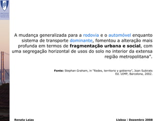 A mudança generalizada para a rodovia e o automóvel enquanto
     sistema de transporte dominante, fomentou a alteração mais
   profunda em termos de fragmentação urbana e social, com
uma segregação horizontal de usos do solo no interior da extensa
                                         região metropolitana”.


                   Fonte: Stephan Graham, in “Redes, territorio y gobierno”, Joan Subirats
                                                               Ed. UIMP, Barcelona, 2002.




 Renata Lajas                                                  Lisboa | Dezembro 2008
 