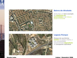 Bairro de Alvalade
                    Ainda hoje um bom exemplo
                    de urbanismo de
                    proximidade e de mistura
                    social e funcional




                    Lagoas Parque
                    Parque de escritórios
                    isolado do espaço urbano, e
                    com acessibilidade
                    exclusivamente dependente
                    do transporte individual




23
     Renata Lajas     Lisboa | Dezembro 2008
 