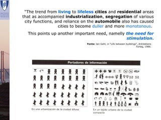 “The trend from living to lifeless cities and residential areas
    that as accompanied industrialization, segregation of various
     city functions, and reliance on the automobile also has caused
                      cities to become duller and more monotonous.
        This points up another important need, namelly the need for
                                                       stimulation.
                                   Fonte: Jan Gehl, in “Life between buildings”, Arkitektens
                                                                              Forlag, 1986.




Renata Lajas                                                Lisboa | Dezembro 2008
 