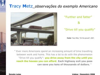Tracy Metz_observações do exemplo Americano

                                                “Further and fatter”

                                                                  &

                                                “Drive till you qualify”

                                                  Fonte: Tracy Metz, “On the ground”, 2007.




     “ Ever more Americans spend an increasing amount of time travelling
       between work and home. This has a lot to do with the phenomenon
         “Drive till you qualify”: you drive away from the city until you
       reach the houses you can afford. Each highway exit you pass
                           can save you tens of thousands of dollars. “



Renata Lajas                                             Lisboa | Dezembro 2008
 