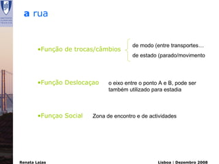 a rua


                                        de modo (entre transportes…
        •Função de trocas/câmbios
                                        de estado (parado/movimento




        •Função Deslocaçao     o eixo entre o ponto A e B, pode ser
                               também utilizado para estadia



        •Funçao Social   Zona de encontro e de actividades




Renata Lajas                                       Lisboa | Dezembro 2008
 