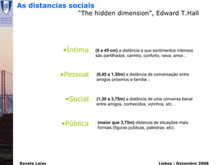 As distancias sociais
                    “The hidden dimension”, Edward T.Hall




               •Íntima    (0 a 45 cm) a distância a que sentimentos intensos
                          são partilhados: carinho, conforto, raiva, amor…



               •Pessoal   (0,45 a 1,30m) a distância de conversação entre
                          amigos próximos e família…



                •Social   (1,30 a 3,75m) a distância de uma conversa banal
                          entre amigos, conhecidos, vizinhos, etc…



               •Pública    (maior que 3,75m) distancia de situações mais
                           formais (figuras publicas, palestras, etc)




Renata Lajas                                              Lisboa | Dezembro 2008
 