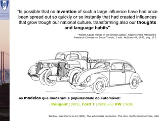 “Is possible that no invention of such a large influence have had once
  been spread out so quickly or so instantly that had created influences
  that grow trough our national culture, transforming also our thoughts
                          and language habits”
                                         “Recent Social Trends in the United States”. Report of the President’s
                                       Research Comitee on Social Trends, 2 vols. McGraw Hill, 1933, pág. 172




  os modelos que mudaram a popularidade do automóvel:
                   Peugeot (1905), Ford T (1909) and VW (1938)


                 Bardou, Jean Pierre et al (1982), The automobile revolution. The Univ. North Carolina Press, USA
Renata Lajas                                                                Lisboa | Dezembro 2008
 