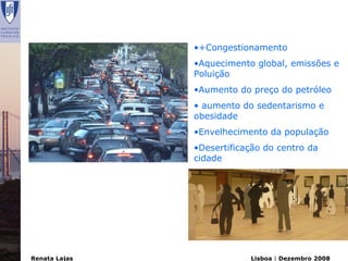 •+Congestionamento
               •Aquecimento global, emissões e
               Poluição
               •Aumento do preço do petróleo
               • aumento do sedentarismo e
               obesidade
               •Envelhecimento da população
               •Desertificação do centro da
               cidade




Renata Lajas               Lisboa | Dezembro 2008
 