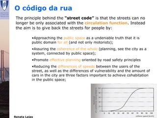 O código da rua
 The principle behind the “street code” is that the streets can no
 longer be only associated with the circulation function. Instead
 the aim is to give back the streets for people by:

           •Approaching the public space as a undeniable truth that it is
           public domain for all (and not only motorists);
           •Assuring the coherence of the whole (planning, see the city as a
           system, connected by public space);
           •Promote effective planning oriented by road safety principles
           •Reducing the differences of speeds between the users of the
           street, as well as the differences of vulnerability and the amount of
           cars in the city are three factors important to achieve cohabitation
           in the public space;




Renata Lajas                                              Lisboa | Dezembro 2008
 