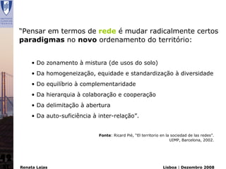 “Pensar em termos de rede é mudar radicalmente certos
     paradigmas no novo ordenamento do território:


          • Do zonamento à mistura (de usos do solo)
          • Da homogeneização, equidade e standardização à diversidade
          • Do equilíbrio à complementaridade
          • Da hierarquia à colaboração e cooperação
          • Da delimitação à abertura
          • Da auto-suficiência à inter-relação”.


                                  Fonte: Ricard Pié, “El territorio en la sociedad de las redes”.
                                                                         UIMP, Barcelona, 2002.




42
     Renata Lajas                                                    Lisboa | Dezembro 2008
 