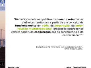 “Numa sociedade competitiva, ordenar e orientar as
                 dinâmicas territoriais a partir de um conceito de
           funcionamento em rede, de integração, de inter-
             relação multidireccional, pressupõe contrapor os
        valores sociais da cooperação aos da concorrência e do
                                                   enfrentamento”.



                            Fonte: Ricard Pié, “El territorio en la sociedad de las redes”.
                                                                   UIMP, Barcelona, 2002.




43
     Renata Lajas                                                  Lisboa | Dezembro 2008
 