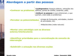 Abordagem a partir das pessoas

                                 •(a)diagnostico: Espaços públicos, utilizações dos
    •Conhecer os problemas       edifícios, pontos de conflito, acidentes, peão,
                                 •(b)Ouvir as pessoas (o que ambicionam, o que
                                 queriam, onde estão os problemas)


    •Perceber as potencialidades •(mapa de frio/quente, actividades, clusters
                                       de actividades, etc)

                                        •Peão/bicicleta (redes naturais)


    •Montar uma estratégia com os diversos
    actores/interlocutores


    •Identificar prioridades para a concretização do conceito de
    intervenção


    •Subdividir a actuação nas diversas acções



Renata Lajas                                              Lisboa | Dezembro 2008
 