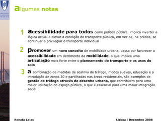 algumas notas

   1 acessibilidade condiçãotodos comopúblico, em vez de, na prática, sea
     lógica actual e elevar a
                              para
                                   do transporte
                                                 política pública, implica inverter

        continuar a privilegiar o transporte individual


   2 promover um novo conceito de mobilidade urbana, passa por favorecer a
        acessibilidade em detrimento da mobilidade, o que implica uma
        articulação mais forte entre o planeamento do transporte e os usos do
        solo

    3   a combinação de medidas de acalmia de tráfego, modos suaves, educação e a
        introdução de zonas 30 e partilhadas nas áreas residenciais, são exemplos de
        gestão de tráfego através do desenho urbano, que contribuem para uma
        maior utilização do espaço público, o que é essencial para uma maior integração
        social.




Renata Lajas                                                  Lisboa | Dezembro 2008
 
