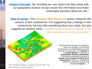Project Concept: “By recording our own body's bio data along with
    our geographic location we can review the information and make
                                meaningful decisions about our life.”


  How it works: “The Galvanic Skin Response sensor measures the
     amount of skin conductivity. I'm suggesting that a change in skin
       conductivity not only tells something about your body, but also
  suggests an emotive event. I'm plotting the amount of change in the
                                 skin resistance level versus location.”




                                            “Measured from the palm or fingertips,
                                                  there are changes in the relative
                                          conductance of a small electrical current
                                          between the electrodes. The activity of
                                                 the sweat glands in response to
                                              sympathetic nervous stimulation
                                              ( Increased sympathetic activation )
                                           results in an increase in the level of
                                             conductance. There ia a relationship
                                                 between sympathetic activity and
                                                          emotional arousal (… )”

Renata Lajas                                         Lisboa | Dezembro 2008
 