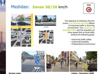 Medidas: Zonas 30/20 km/h


                          The objective of instituting 30-km/h
                        zones is to limit the adverse effects
                              of motorized traffic in the living
                             environment. The exclusion of
                        through traffic and the imposition of
                             a low speed limit on local traffic
                                 achieve the following goals:

                                  • Improving traffic safety
                                  • Improving liveability
                                  • Protecting the environment.




Renata Lajas                      Lisboa | Dezembro 2008
 