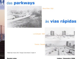 das parkways
                                                                           Bronx River, 1922




                                                                                 às vias rápidas


                                                            Le Corbusier, 1929




                                                               Toronto, Canadá




Fonte: Relph, Edward (1987), “Paisagem Urbana Moderna”, Edições 70




Renata Lajas                                                                                   Lisboa | Dezembro 2008
 