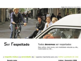Fonte: Office fédéral des routes (OFROU)




 ser respeitado                           Todos devemos ser respeitados
                                          Mais velhos, mais novos, com mobilidade reduzida ou não,
                                          motorizados ou não …




o respeito mútuo e a serenidade são 2 aspectos importantes para uma melhor qualidade de vida

    Renata Lajas                                                      Lisboa | Dezembro 2008
 
