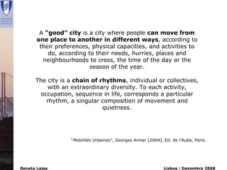 A “good” city is a city where people can move from
       one place to another in different ways, according to
        their preferences, physical capacities, and activities to
           do, according to their needs, hurries, places and
         neighbourhoods to cross, the time of the day or the
                          season of the year.

      The city is a chain of rhythms, individual or collectives,
           with an extraordinary diversity. To each activity,
        occupation, sequence in life, corresponds a particular
          rhythm, a singular composition of movement and
                              quietness.




                   “Mobilités Urbaines”, Georges Armar [2004], Ed. de l’Aube, Paris.




Renata Lajas                                                   Lisboa | Dezembro 2008
 