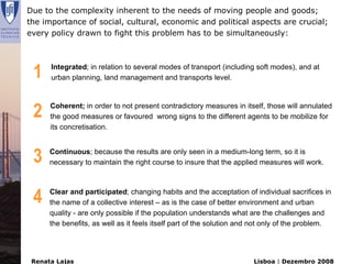 Due to the complexity inherent to the needs of moving people and goods;
the importance of social, cultural, economic and political aspects are crucial;
every policy drawn to fight this problem has to be simultaneously:




 1    Integrated; in relation to several modes of transport (including soft modes), and at
      urban planning, land management and transports level.




 2    Coherent; in order to not present contradictory measures in itself, those will annulated
      the good measures or favoured wrong signs to the different agents to be mobilize for
      its concretisation.



 3    Continuous; because the results are only seen in a medium-long term, so it is
      necessary to maintain the right course to insure that the applied measures will work.




 4    Clear and participated; changing habits and the acceptation of individual sacrifices in
      the name of a collective interest – as is the case of better environment and urban
      quality - are only possible if the population understands what are the challenges and
      the benefits, as well as it feels itself part of the solution and not only of the problem.




 Renata Lajas                                                          Lisboa | Dezembro 2008
 