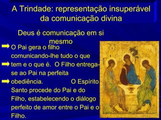 A Trindade: representação insuperável
        da comunicação divina
  Deus é comunicação em si
           mesmo
O Pai gera o filho
comunicando-lhe tudo o que
tem e o que é. O Filho entrega-
se ao Pai na perfeita
obediência.           O Espírito
Santo procede do Pai e do
Filho, estabelecendo o diálogo
perfeito de amor entre o Pai e o
Filho.
 