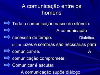 A comunicação entre os
          homens
Toda a comunicação nasce do silêncio.
                       A comunicação
necessita de tempo.             Dialética
entre luzes e sombras são necssárias para
comunicar-se.                          A
comunicação compromete.
Comunicar é escutar.
    A comunicação supõe diálogo
 