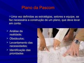 Plano da Pascom
 Uma vez definidas as estratégias, setores e equipe, se
 faz necessária a construção de um plano, que deve levar
 em conta:

 Análise da
  realidade;
 Obstáculos;
 Levantamento das
  necessidades;
 Identificação das
  prioridades
 