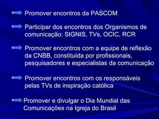 Promover encontros da PASCOM

Participar dos encontros dos Organismos de
comunicação: SIGNIS, TVs, OCIC, RCR

Promover encontros com a equipe de reflexão
da CNBB, constituída por profissionais,
pesquisadores e especialistas da comunicação

Promover encontros com os responsáveis
pelas TVs de inspiração católica

Promover e divulgar o Dia Mundial das
Comunicações na Igreja do Brasil
 