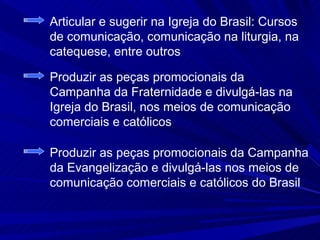 Articular e sugerir na Igreja do Brasil: Cursos
de comunicação, comunicação na liturgia, na
catequese, entre outros

Produzir as peças promocionais da
Campanha da Fraternidade e divulgá-las na
Igreja do Brasil, nos meios de comunicação
comerciais e católicos

Produzir as peças promocionais da Campanha
da Evangelização e divulgá-las nos meios de
comunicação comerciais e católicos do Brasil
 