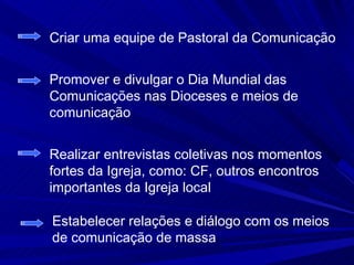 Criar uma equipe de Pastoral da Comunicação


Promover e divulgar o Dia Mundial das
Comunicações nas Dioceses e meios de
comunicação


Realizar entrevistas coletivas nos momentos
fortes da Igreja, como: CF, outros encontros
importantes da Igreja local

Estabelecer relações e diálogo com os meios
de comunicação de massa
 
