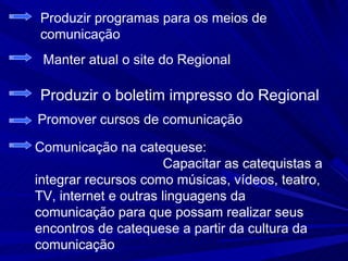Produzir programas para os meios de
comunicação
 Manter atual o site do Regional

Produzir o boletim impresso do Regional
Promover cursos de comunicação

Comunicação na catequese:
                       Capacitar as catequistas a
integrar recursos como músicas, vídeos, teatro,
TV, internet e outras linguagens da
comunicação para que possam realizar seus
encontros de catequese a partir da cultura da
comunicação
 