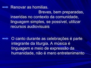 Renovar as homilias.
               Breves, bem preparadas,
inseridas no contexto da comunidade,
linguagem simples, se possível, utilizar
recursos audiovisuais


O canto durante as celebrações é parte
integrante da liturgia. A música é
linguagem e meio de expressão da
humanidade, não é mero entretenimento
 