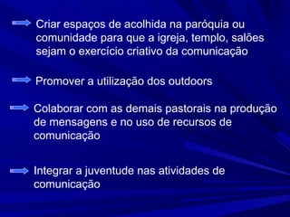 Criar espaços de acolhida na paróquia ou
comunidade para que a igreja, templo, salões
sejam o exercício criativo da comunicação

Promover a utilização dos outdoors

Colaborar com as demais pastorais na produção
de mensagens e no uso de recursos de
comunicação


Integrar a juventude nas atividades de
comunicação
 