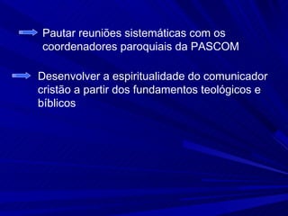 Pautar reuniões sistemáticas com os
coordenadores paroquiais da PASCOM

Desenvolver a espiritualidade do comunicador
cristão a partir dos fundamentos teológicos e
bíblicos
 