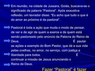 Em reunião, na cidade de Jussara, Goiás, buscava-se o
significado da palavra “Pastoral”. Após exaustiva
reflexão, um lavrador disse: “Eu acho que tudo o que é
do amor ao próximo é da pastoral”.

Pastoral é toda a ação que muda o modo de pensar,
de ver e de agir de quem a exerce e de quem está
sendo pastoreado pelo anúncio da Palavra do Reino de
Deus.                                       É pautar
as ações a exemplo do Bom Pastor, que dá a sua vida
pelas ovelhas, no amor, no serviço, com justiça e
liberdade para todos.                         É
continuar a missão de Jesus anunciando o
Reino de Deus.
                     Fazer “Pastoral” é fazer
 