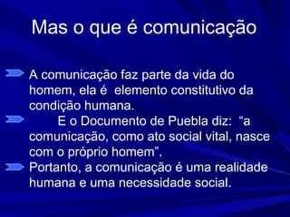 Mas o que é comunicação

A comunicação faz parte da vida do
homem, ela é elemento constitutivo da
condição humana.
     E o Documento de Puebla diz: “a
comunicação, como ato social vital, nasce
com o próprio homem”.
Portanto, a comunicação é uma realidade
humana e uma necessidade social.
 