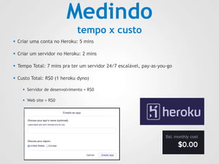 Medindo
tempo x custo
 Criar uma conta no Heroku: 5 mins
 Criar um servidor no Heroku: 2 mins
 Tempo Total: 7 mins pra ter um servidor 24/7 escalável, pay-as-you-go
 Custo Total: R$0 (1 heroku dyno)
 Servidor de desenvolvimento = R$0
 Web site = R$0
 