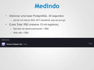 Medindo
• Adicionar uma base PostgreSQL: 30 segundos
– pra ter um banco SQL 24/7 escalável, pay-as-you-go
• Custo Total: R$0 (máximo 10 mil registros)
– Servidor de desenvolvimento = R$0
– Web site = R$0
 