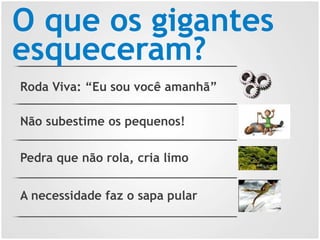O que os gigantes
esqueceram?
Roda Viva: “Eu sou você amanhã”
Não subestime os pequenos!
Pedra que não rola, cria limo
A necessidade faz o sapa pular
 